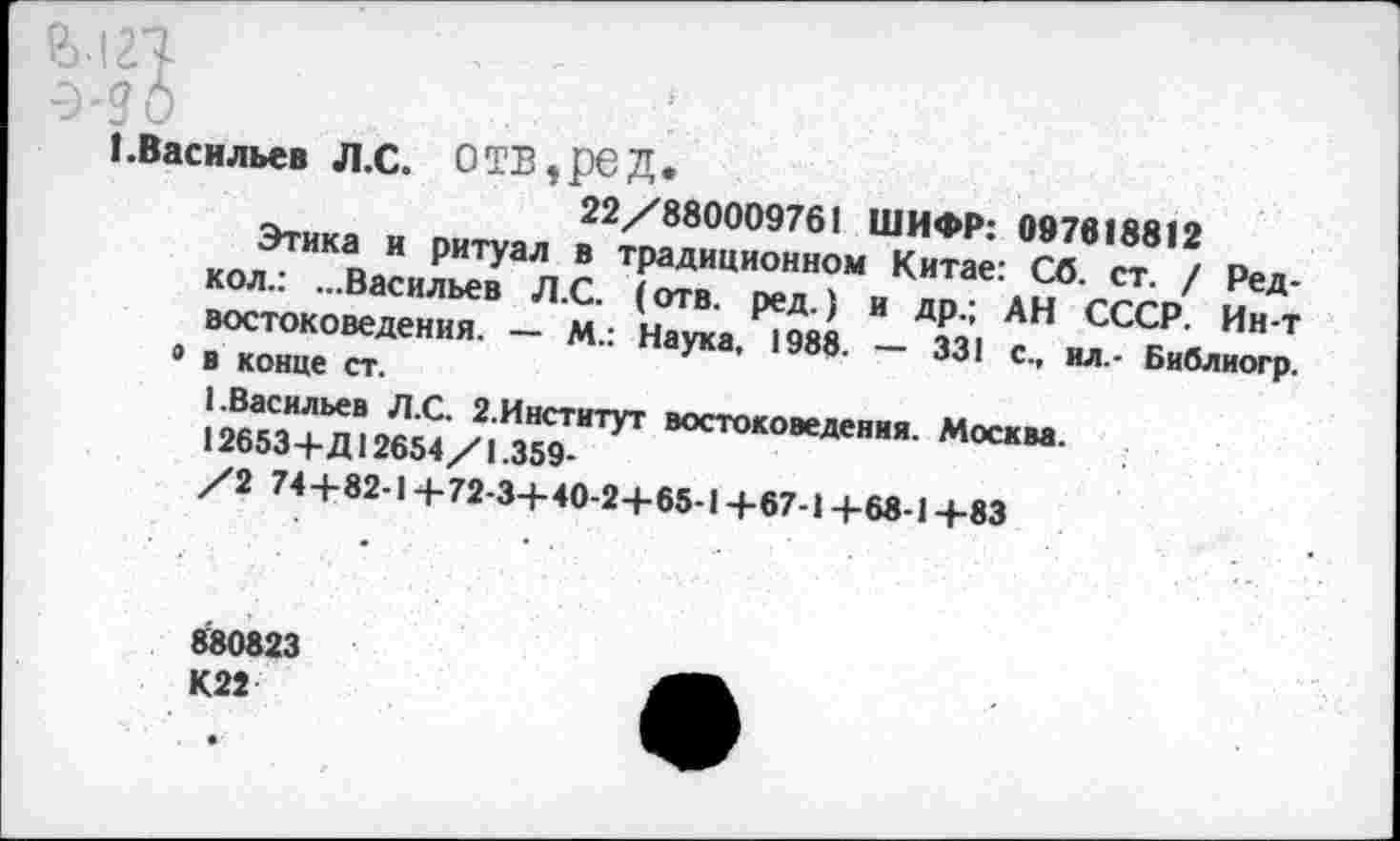 ﻿I.Васильев Л.С. ОТВ,рСД.
22/880009761 ШИФР: 097818812
Этика и ритуал в традиционном Китае: Сб. ст. / Ред-кол.: ...Васильев Л.С. (отв. ред.) и др.; АН СССР. Ин-т востоковедения. — М.: Наука, 1988. — 331 с., ил.- Библиогр. 9 в конце ст.
1.Васильев Л.С. 2.Институт востоковедения. Москва.
12653+Д12654/1.359-
/2 74+82-1+72-3+40-2+65-1+67-1 +68-1+83
880823 К22